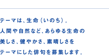 テーマは、生命（いのち）。人間や自然など、あらゆる生命の美しさ、健やかさ、素晴らしさをテーマにした俳句