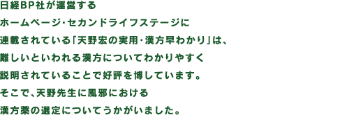 日経BP社が運営するホームページ・セカンドライフステージに連載されている「天野宏の実用・漢方早わかり」は、難しいといわれる漢方についてわかりやすく説明されていることで好評を博しています。そこで、天野先生に風邪における漢方薬の選定についてうかがいました。